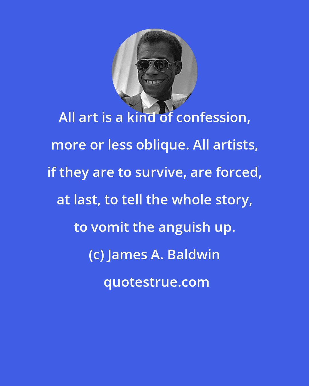 James A. Baldwin: All art is a kind of confession, more or less oblique. All artists, if they are to survive, are forced, at last, to tell the whole story, to vomit the anguish up.