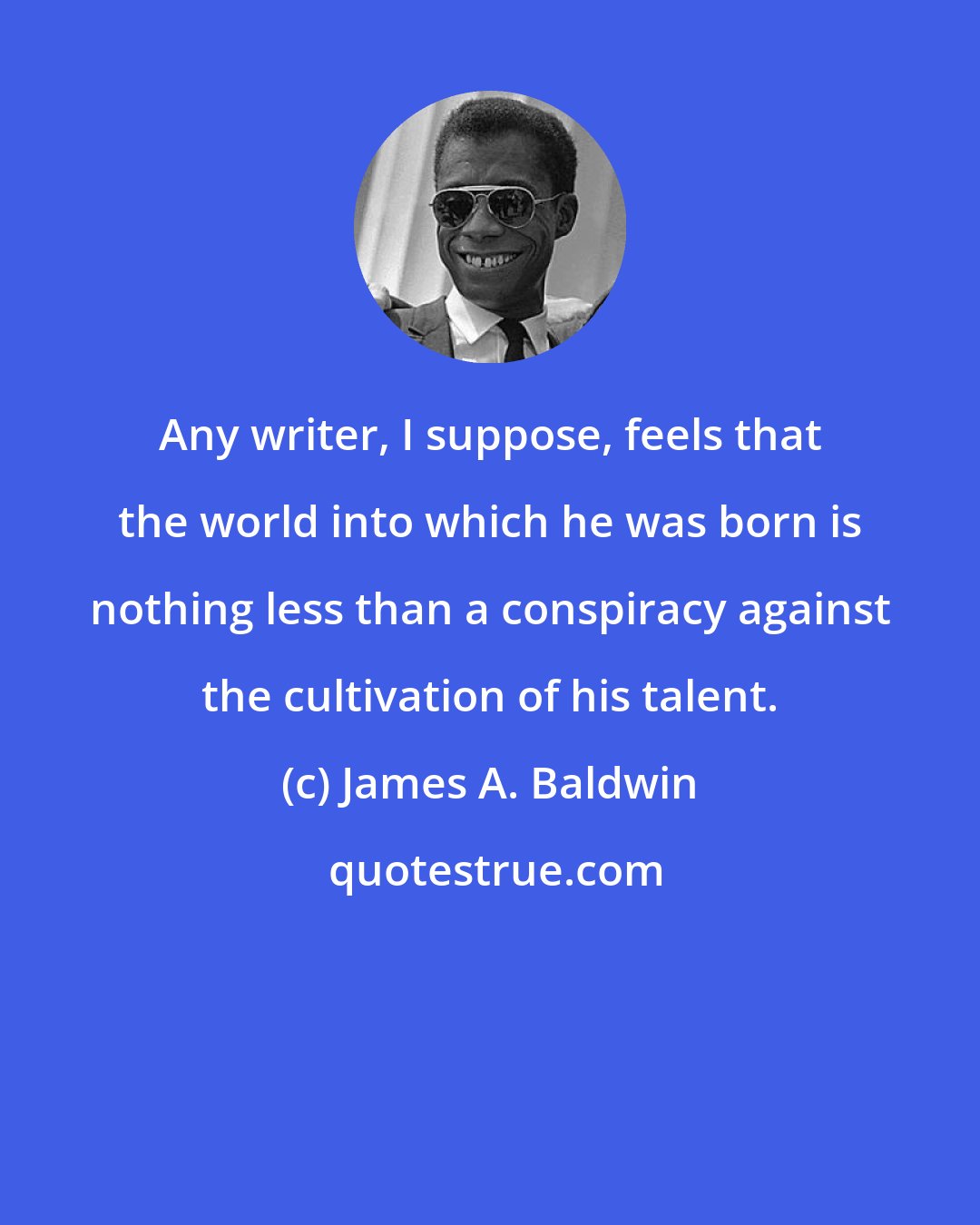 James A. Baldwin: Any writer, I suppose, feels that the world into which he was born is nothing less than a conspiracy against the cultivation of his talent.