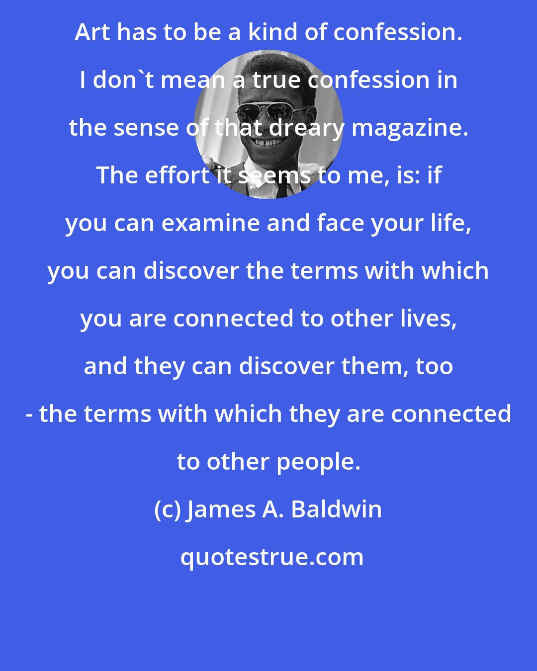 James A. Baldwin: Art has to be a kind of confession. I don't mean a true confession in the sense of that dreary magazine. The effort it seems to me, is: if you can examine and face your life, you can discover the terms with which you are connected to other lives, and they can discover them, too - the terms with which they are connected to other people.