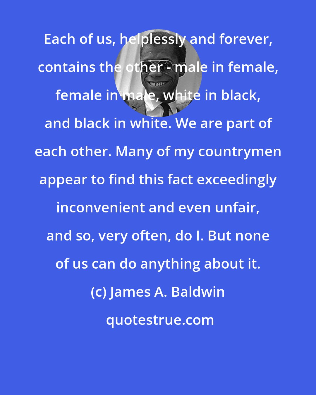 James A. Baldwin: Each of us, helplessly and forever, contains the other - male in female, female in male, white in black, and black in white. We are part of each other. Many of my countrymen appear to find this fact exceedingly inconvenient and even unfair, and so, very often, do I. But none of us can do anything about it.