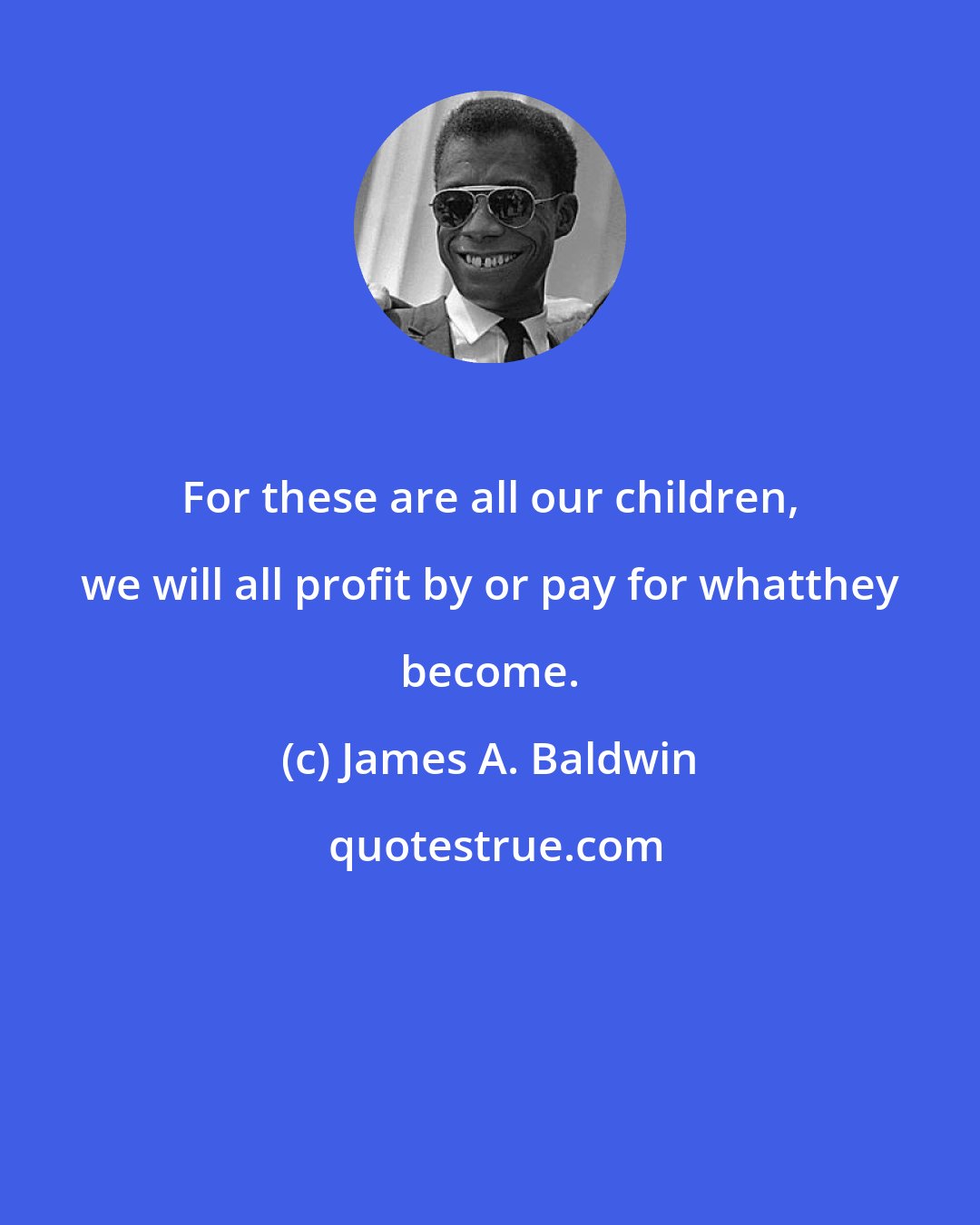 James A. Baldwin: For these are all our children, we will all profit by or pay for whatthey become.