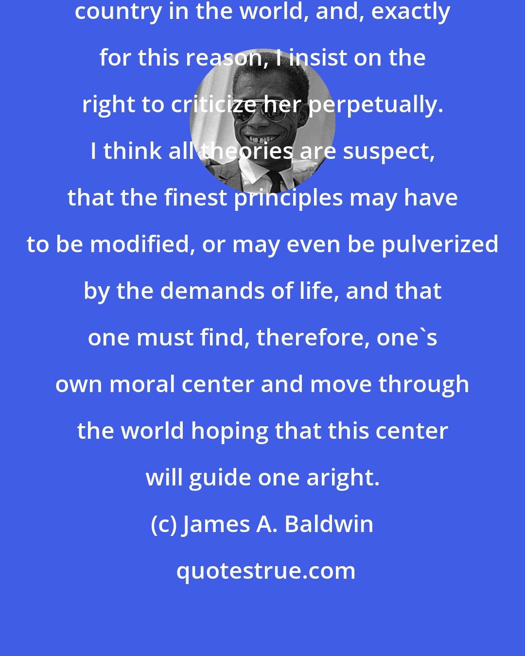 James A. Baldwin: I love America more than any other country in the world, and, exactly for this reason, I insist on the right to criticize her perpetually. I think all theories are suspect, that the finest principles may have to be modified, or may even be pulverized by the demands of life, and that one must find, therefore, one's own moral center and move through the world hoping that this center will guide one aright.