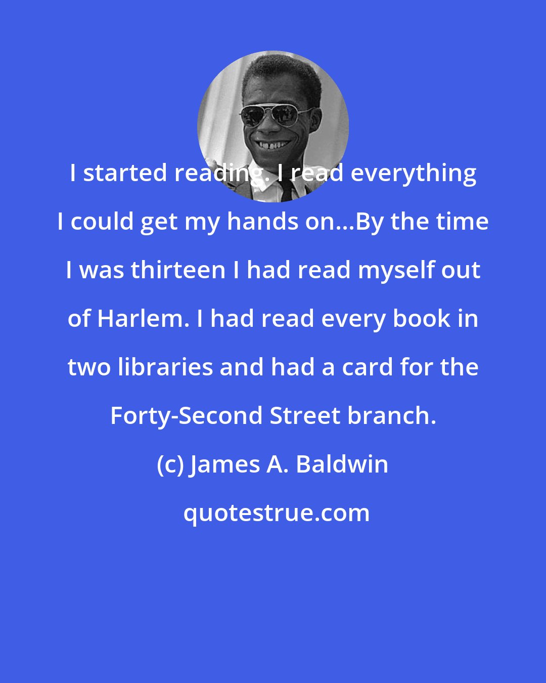 James A. Baldwin: I started reading. I read everything I could get my hands on...By the time I was thirteen I had read myself out of Harlem. I had read every book in two libraries and had a card for the Forty-Second Street branch.