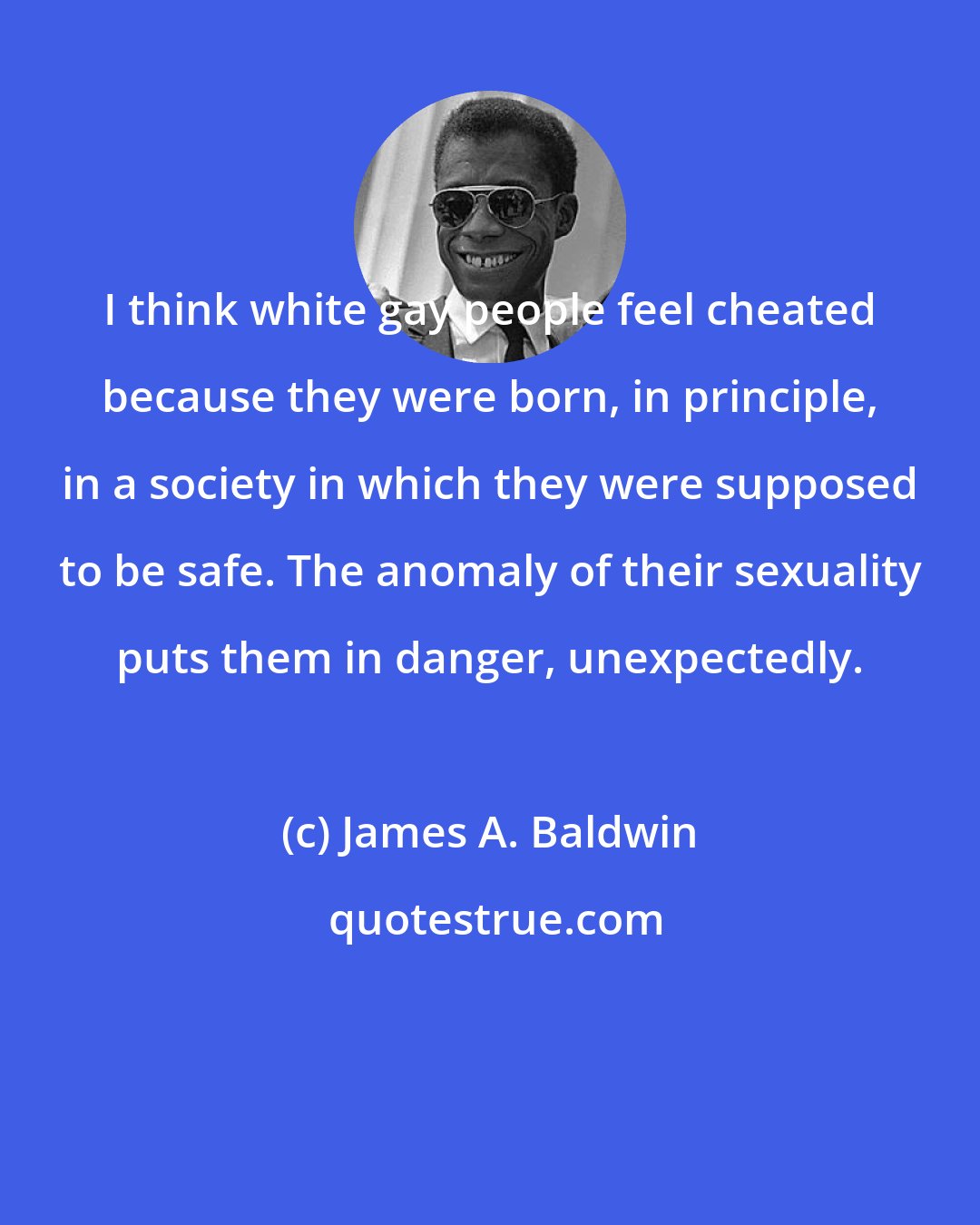 James A. Baldwin: I think white gay people feel cheated because they were born, in principle, in a society in which they were supposed to be safe. The anomaly of their sexuality puts them in danger, unexpectedly.