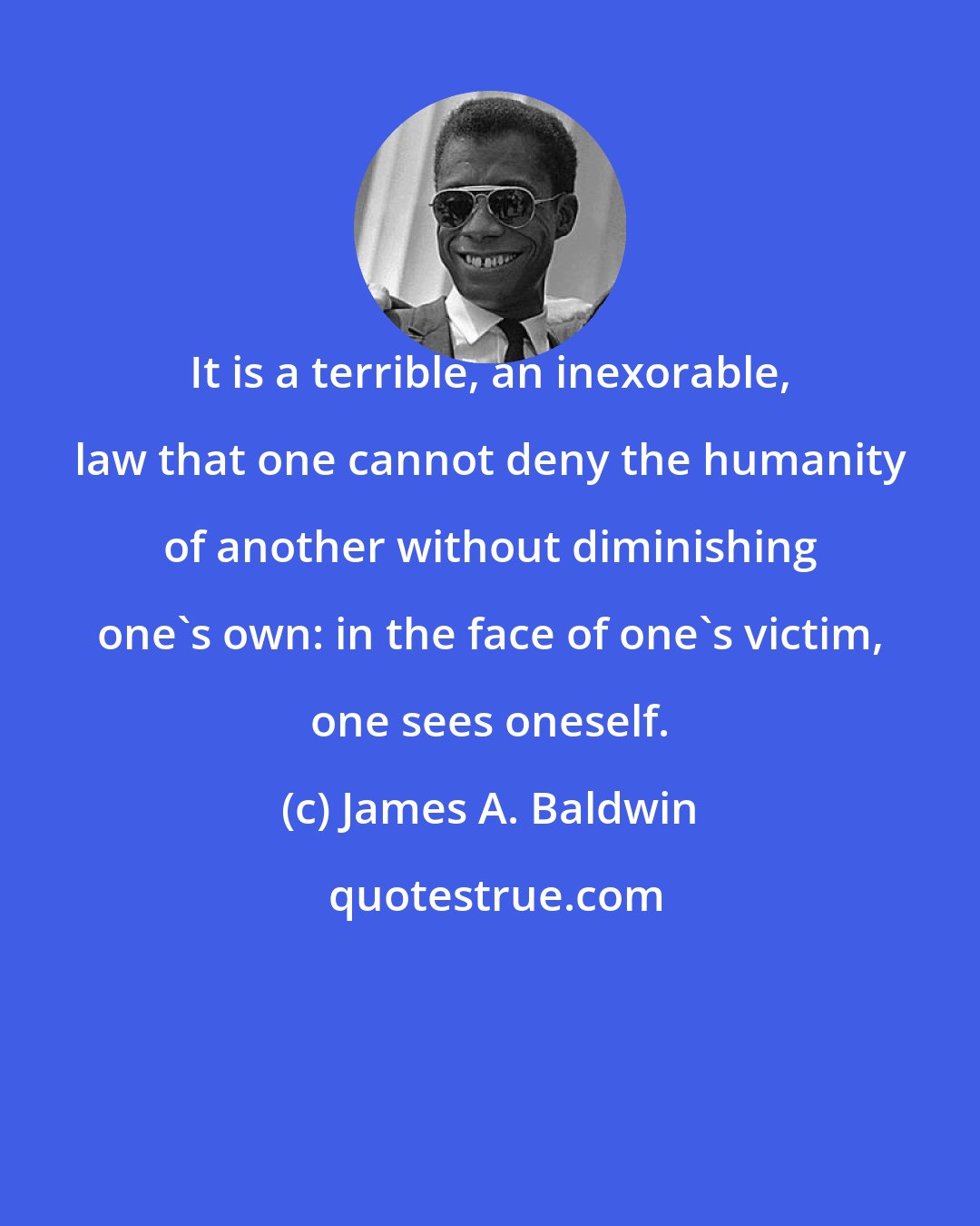 James A. Baldwin: It is a terrible, an inexorable, law that one cannot deny the humanity of another without diminishing one's own: in the face of one's victim, one sees oneself.