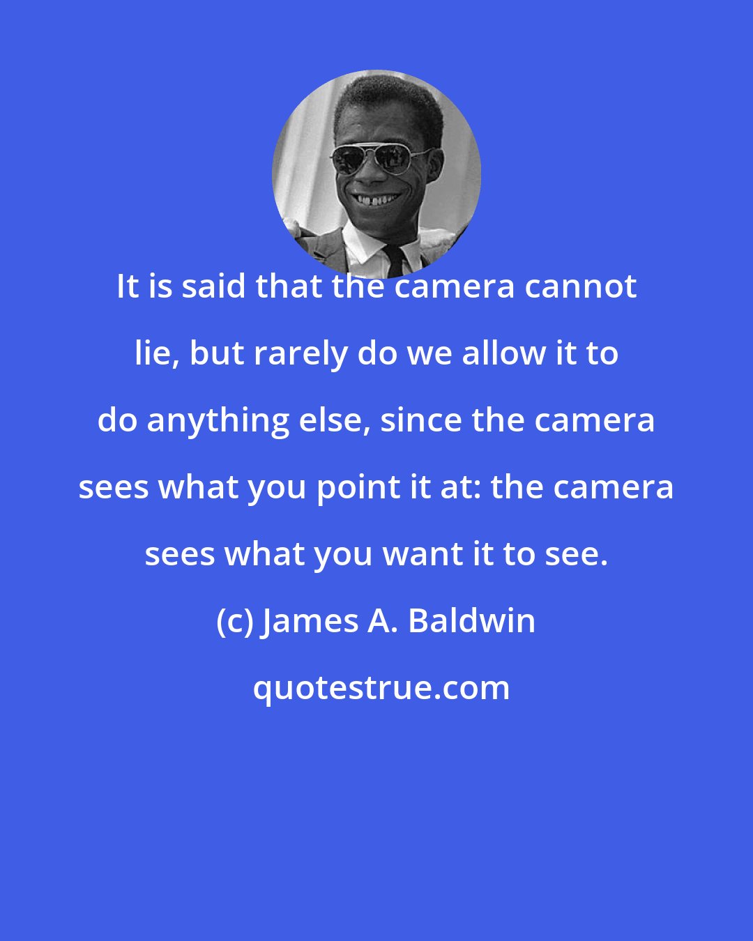 James A. Baldwin: It is said that the camera cannot lie, but rarely do we allow it to do anything else, since the camera sees what you point it at: the camera sees what you want it to see.