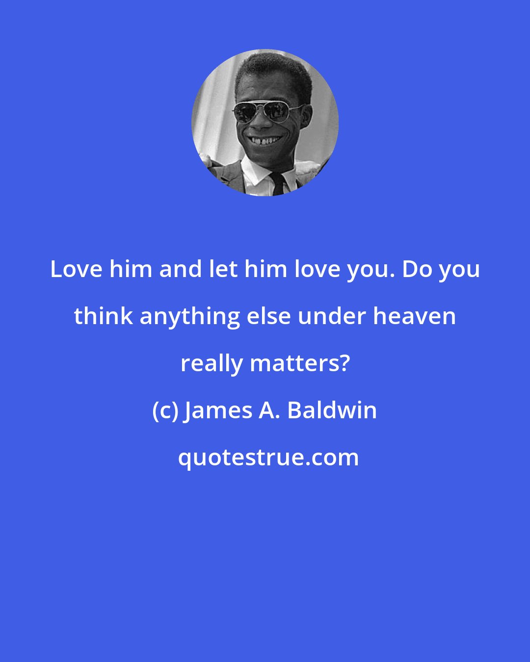 James A. Baldwin: Love him and let him love you. Do you think anything else under heaven really matters?