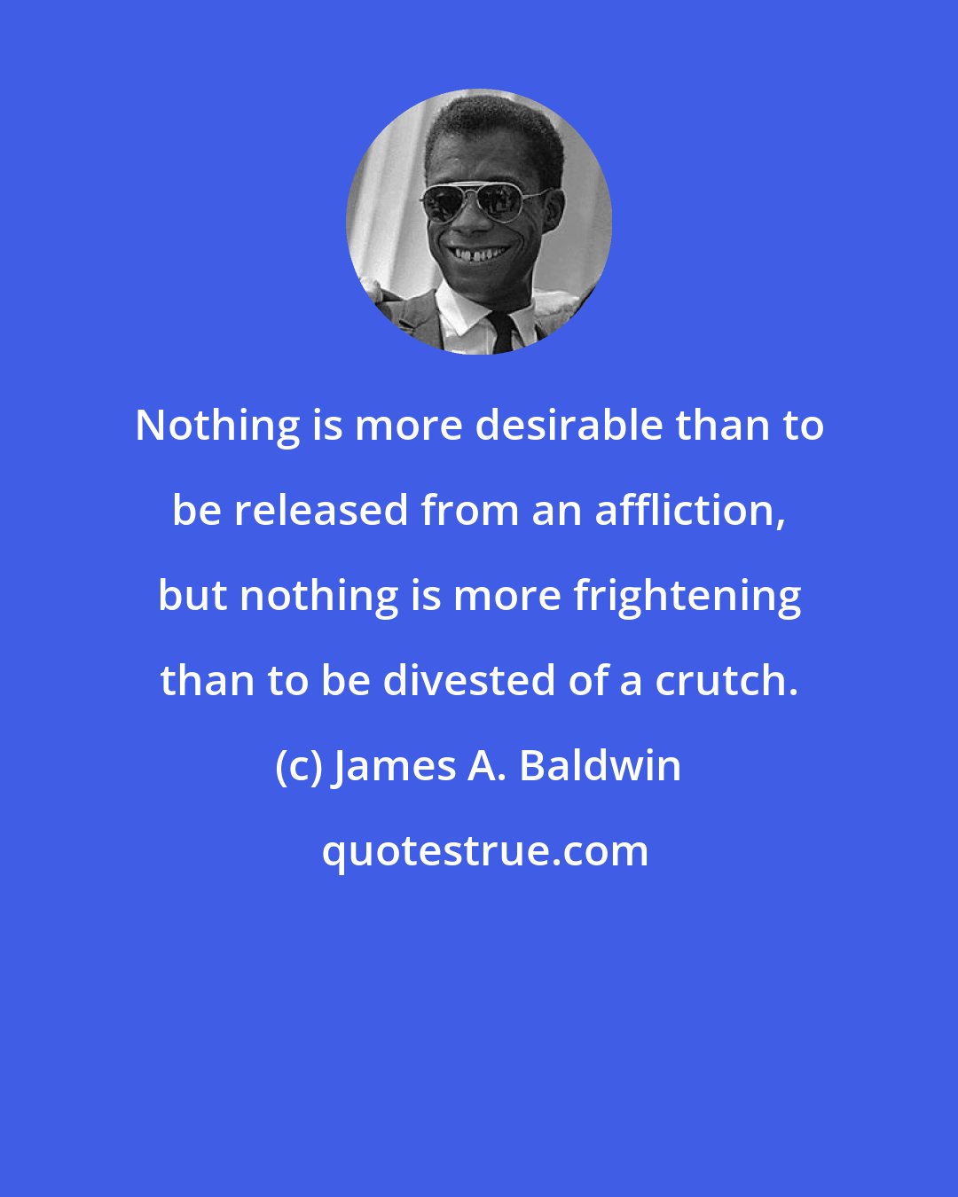 James A. Baldwin: Nothing is more desirable than to be released from an affliction, but nothing is more frightening than to be divested of a crutch.