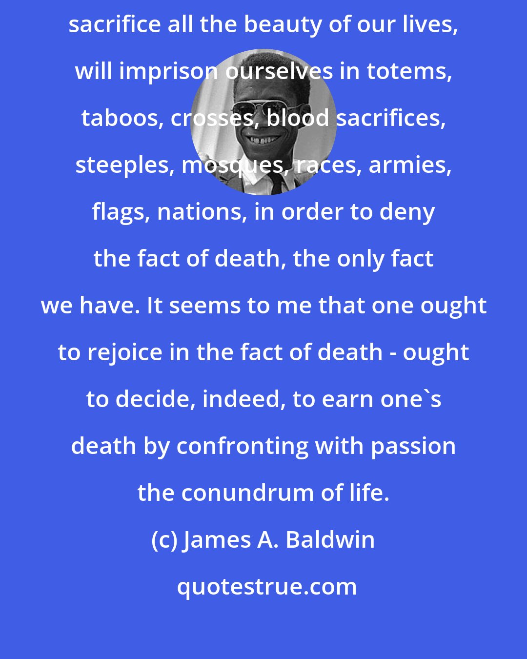 James A. Baldwin: Perhaps the whole root of our trouble, the human trouble, is that we will sacrifice all the beauty of our lives, will imprison ourselves in totems, taboos, crosses, blood sacrifices, steeples, mosques, races, armies, flags, nations, in order to deny the fact of death, the only fact we have. It seems to me that one ought to rejoice in the fact of death - ought to decide, indeed, to earn one's death by confronting with passion the conundrum of life.