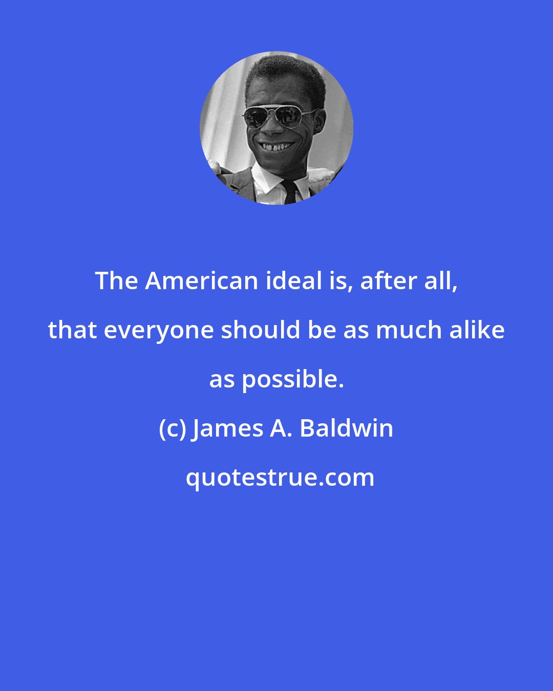 James A. Baldwin: The American ideal is, after all, that everyone should be as much alike as possible.