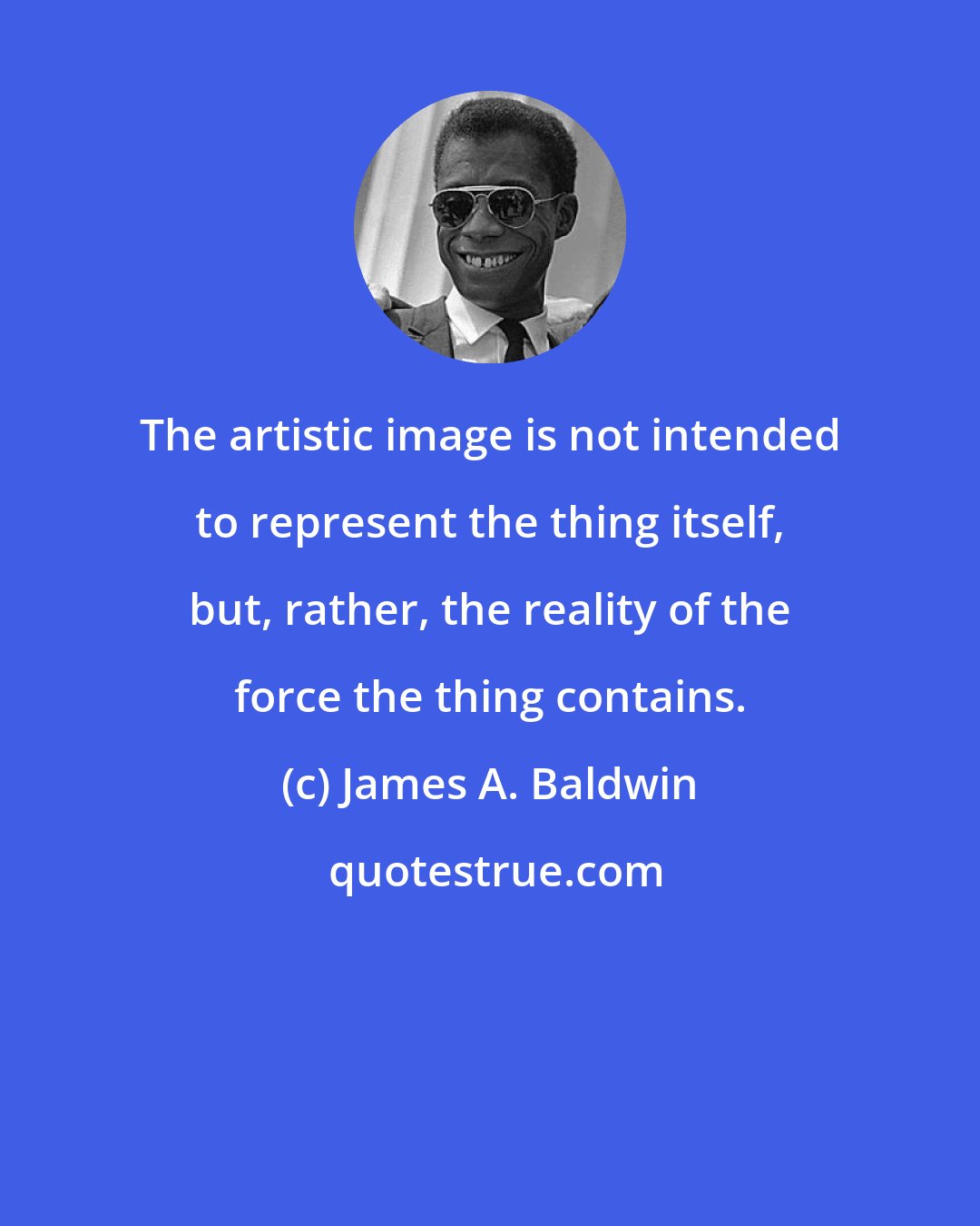 James A. Baldwin: The artistic image is not intended to represent the thing itself, but, rather, the reality of the force the thing contains.