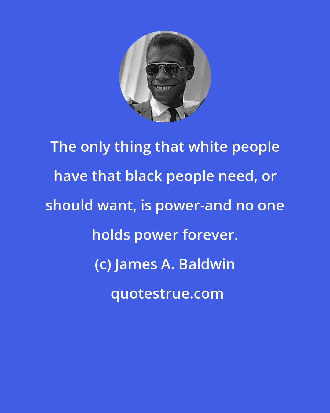 James A. Baldwin: The only thing that white people have that black people need, or should want, is power-and no one holds power forever.