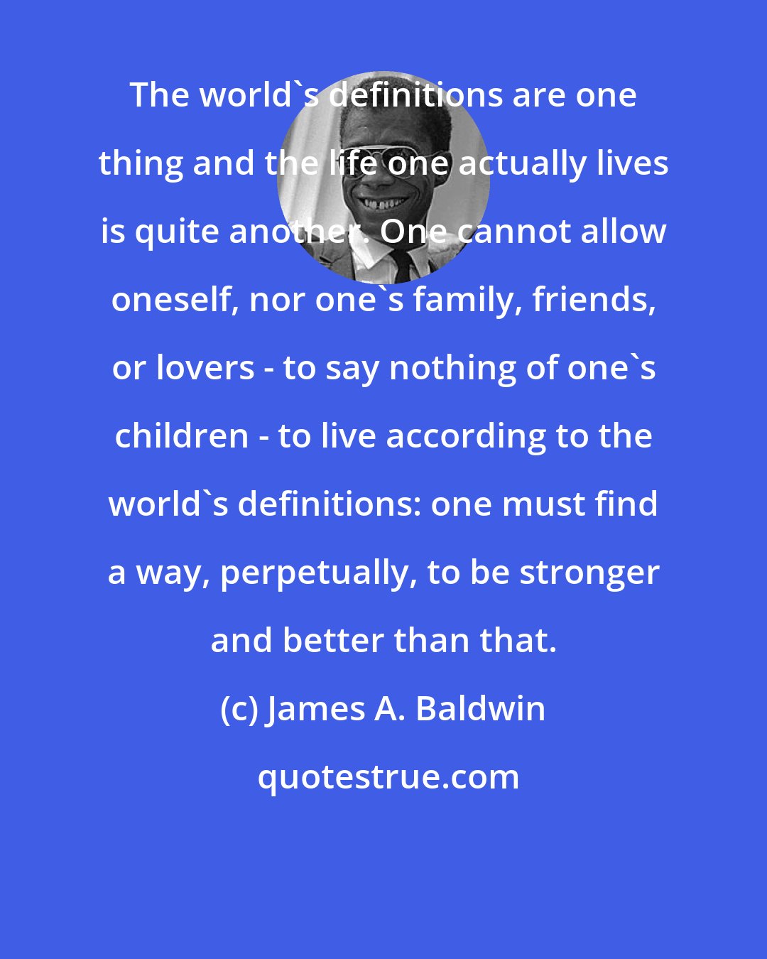 James A. Baldwin: The world's definitions are one thing and the life one actually lives is quite another. One cannot allow oneself, nor one's family, friends, or lovers - to say nothing of one's children - to live according to the world's definitions: one must find a way, perpetually, to be stronger and better than that.