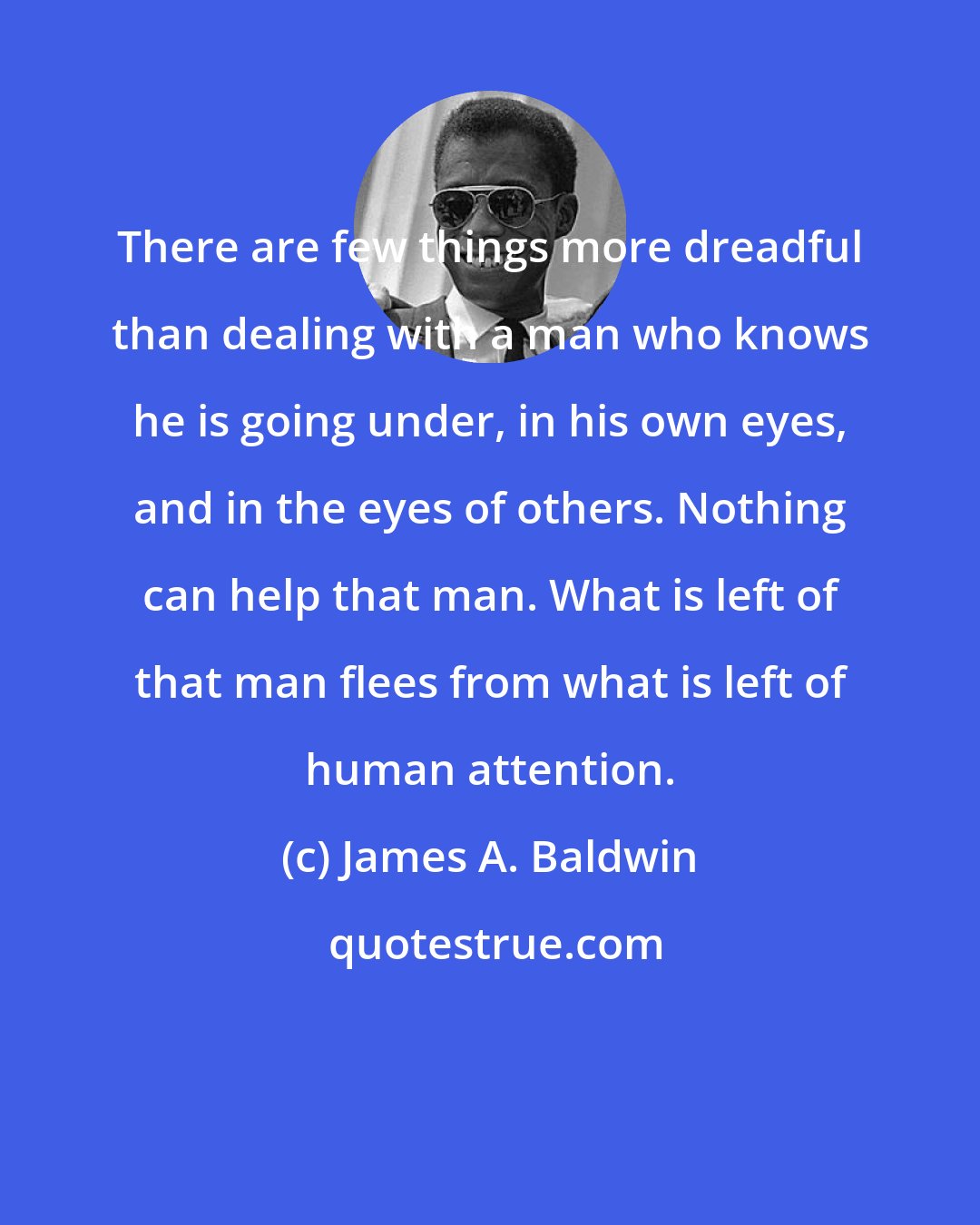 James A. Baldwin: There are few things more dreadful than dealing with a man who knows he is going under, in his own eyes, and in the eyes of others. Nothing can help that man. What is left of that man flees from what is left of human attention.