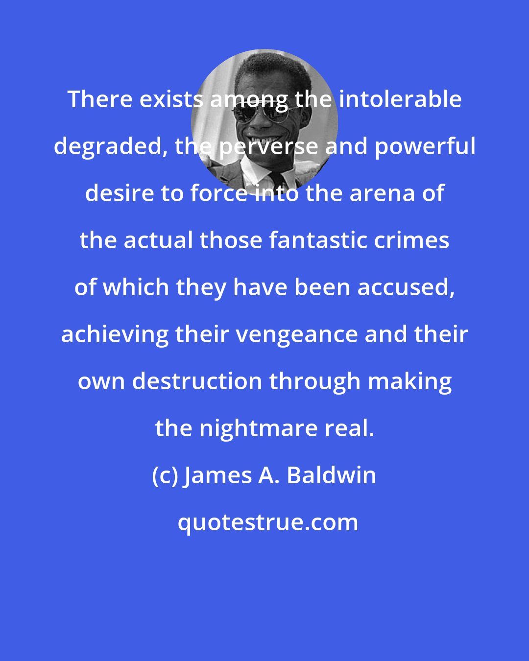 James A. Baldwin: There exists among the intolerable degraded, the perverse and powerful desire to force into the arena of the actual those fantastic crimes of which they have been accused, achieving their vengeance and their own destruction through making the nightmare real.