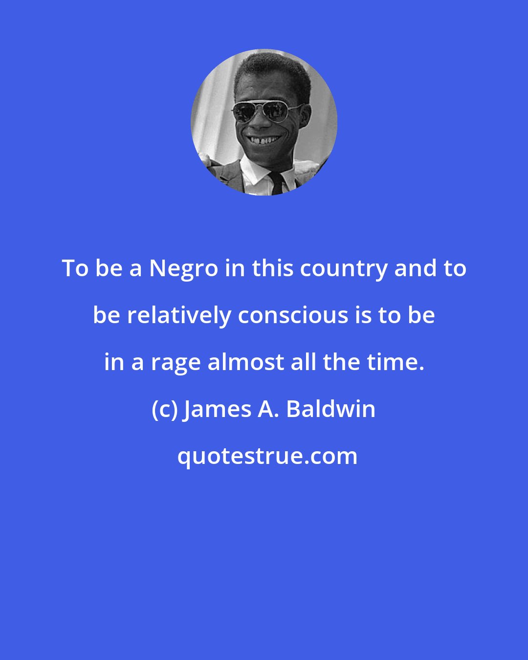 James A. Baldwin: To be a Negro in this country and to be relatively conscious is to be in a rage almost all the time.