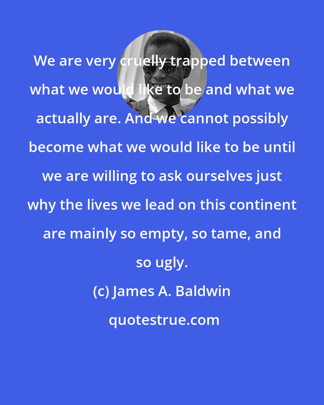 James A. Baldwin: We are very cruelly trapped between what we would like to be and what we actually are. And we cannot possibly become what we would like to be until we are willing to ask ourselves just why the lives we lead on this continent are mainly so empty, so tame, and so ugly.