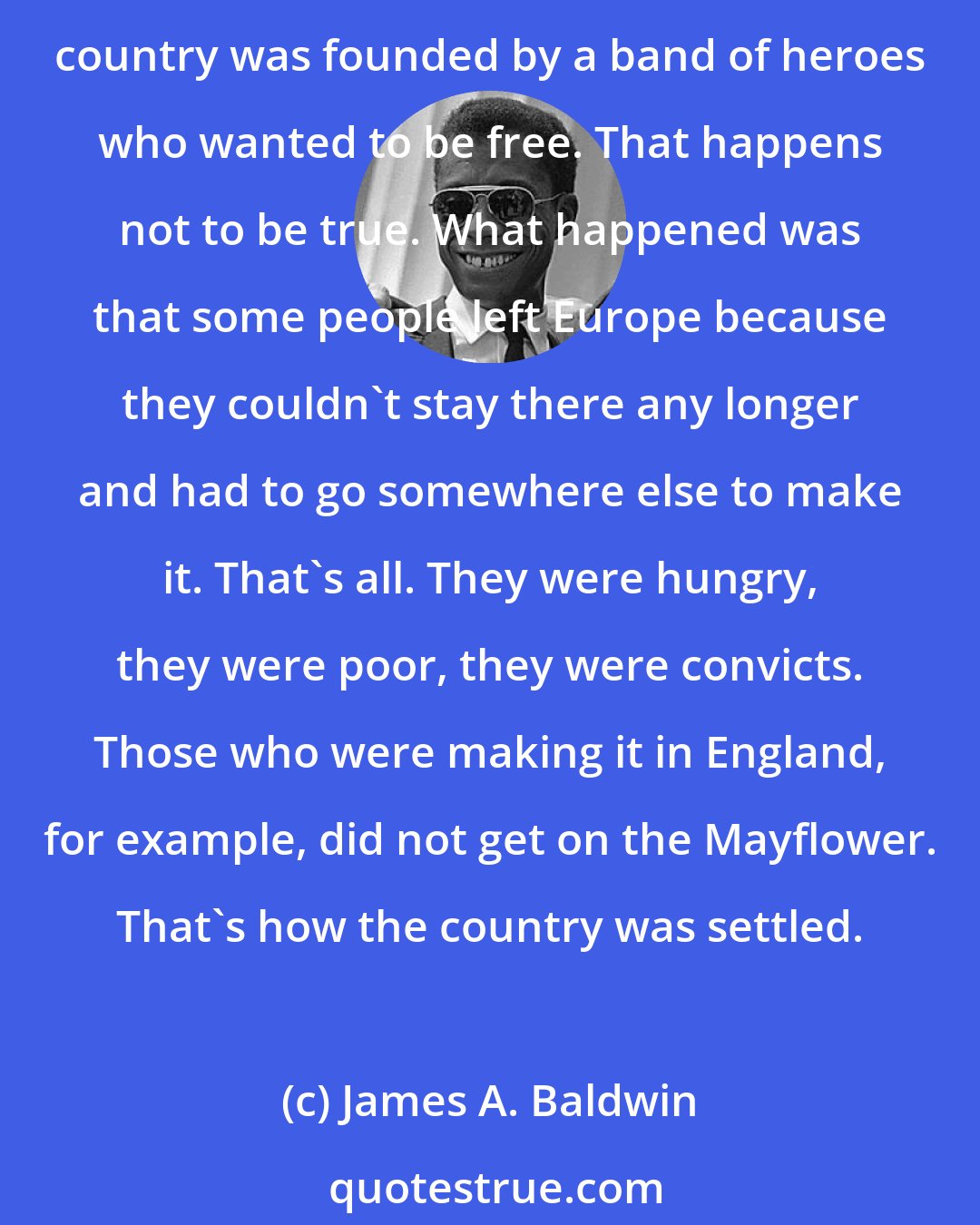 James A. Baldwin: What passes for identity in America is a series of myths about one's heroic ancestors. It's astounding to me, for example, that so many people really appear to believe that the country was founded by a band of heroes who wanted to be free. That happens not to be true. What happened was that some people left Europe because they couldn't stay there any longer and had to go somewhere else to make it. That's all. They were hungry, they were poor, they were convicts. Those who were making it in England, for example, did not get on the Mayflower. That's how the country was settled.