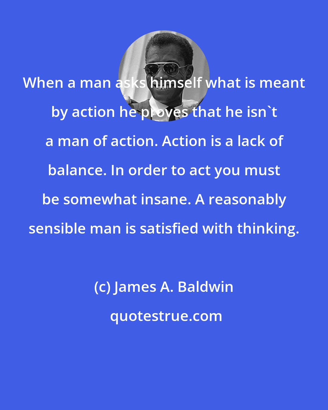 James A. Baldwin: When a man asks himself what is meant by action he proves that he isn't a man of action. Action is a lack of balance. In order to act you must be somewhat insane. A reasonably sensible man is satisfied with thinking.