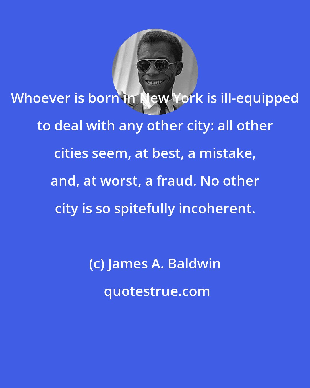 James A. Baldwin: Whoever is born in New York is ill-equipped to deal with any other city: all other cities seem, at best, a mistake, and, at worst, a fraud. No other city is so spitefully incoherent.