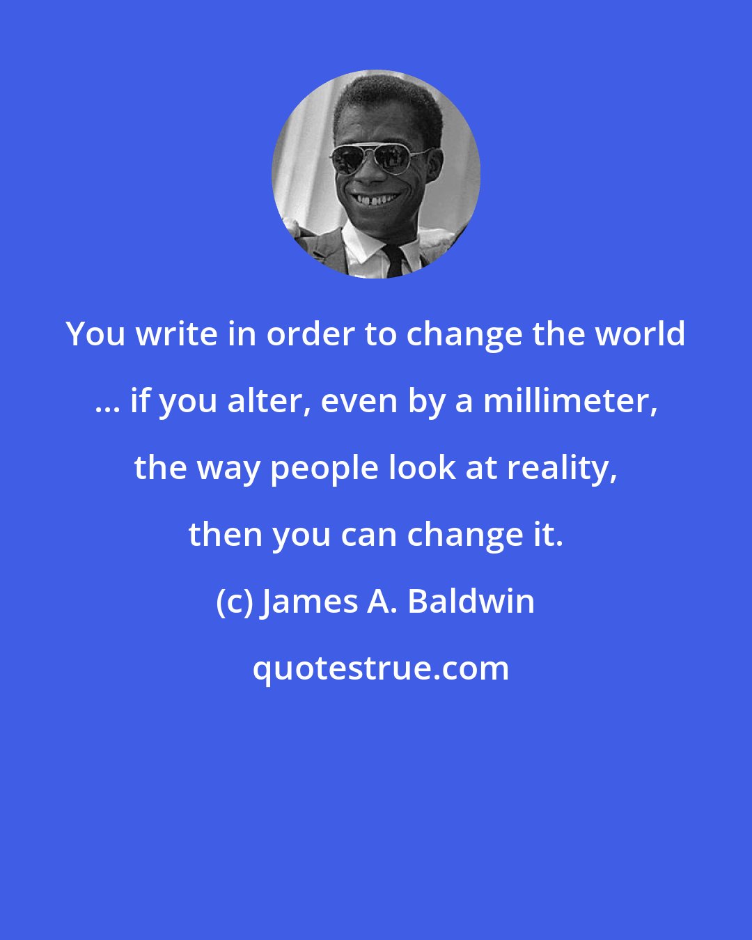 James A. Baldwin: You write in order to change the world ... if you alter, even by a millimeter, the way people look at reality, then you can change it.