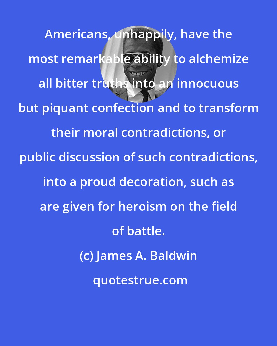 James A. Baldwin: Americans, unhappily, have the most remarkable ability to alchemize all bitter truths into an innocuous but piquant confection and to transform their moral contradictions, or public discussion of such contradictions, into a proud decoration, such as are given for heroism on the field of battle.