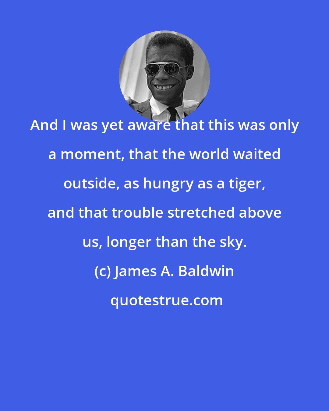 James A. Baldwin: And I was yet aware that this was only a moment, that the world waited outside, as hungry as a tiger, and that trouble stretched above us, longer than the sky.