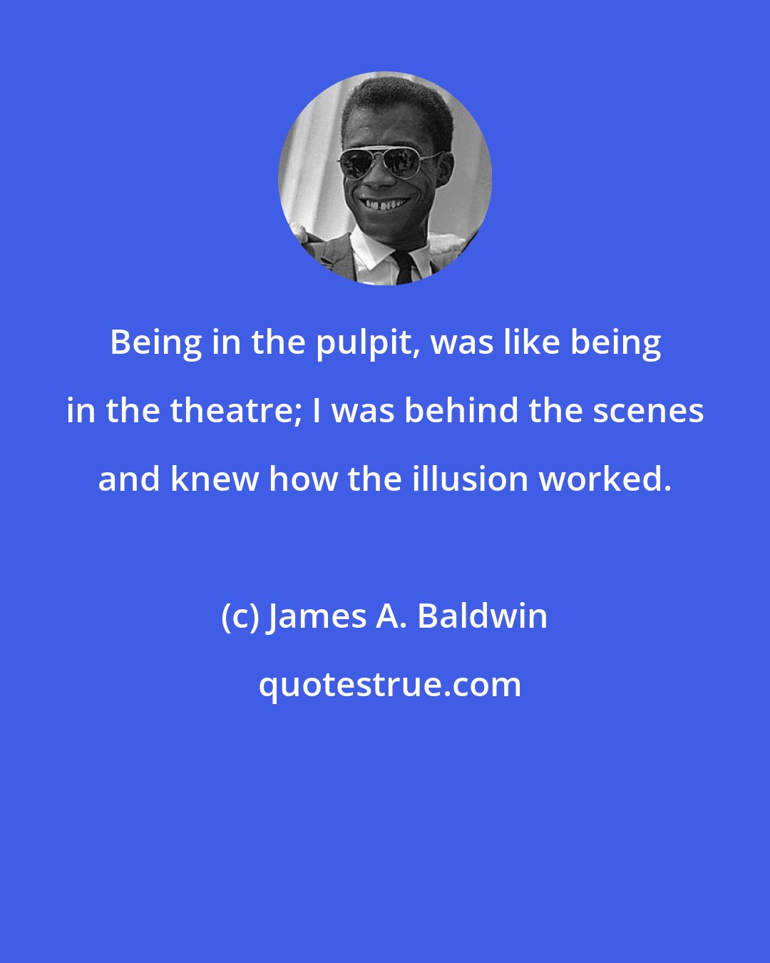 James A. Baldwin: Being in the pulpit, was like being in the theatre; I was behind the scenes and knew how the illusion worked.