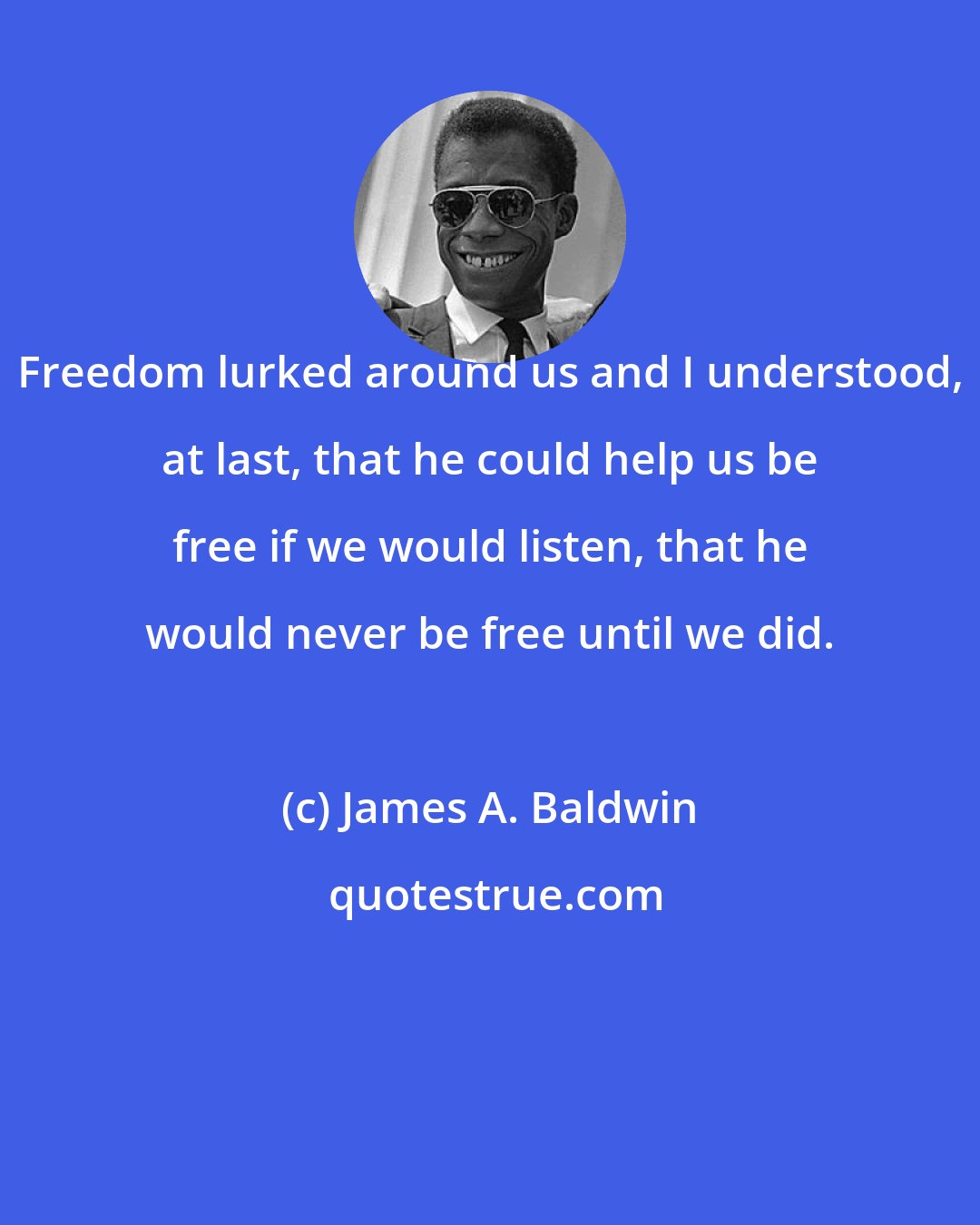 James A. Baldwin: Freedom lurked around us and I understood, at last, that he could help us be free if we would listen, that he would never be free until we did.