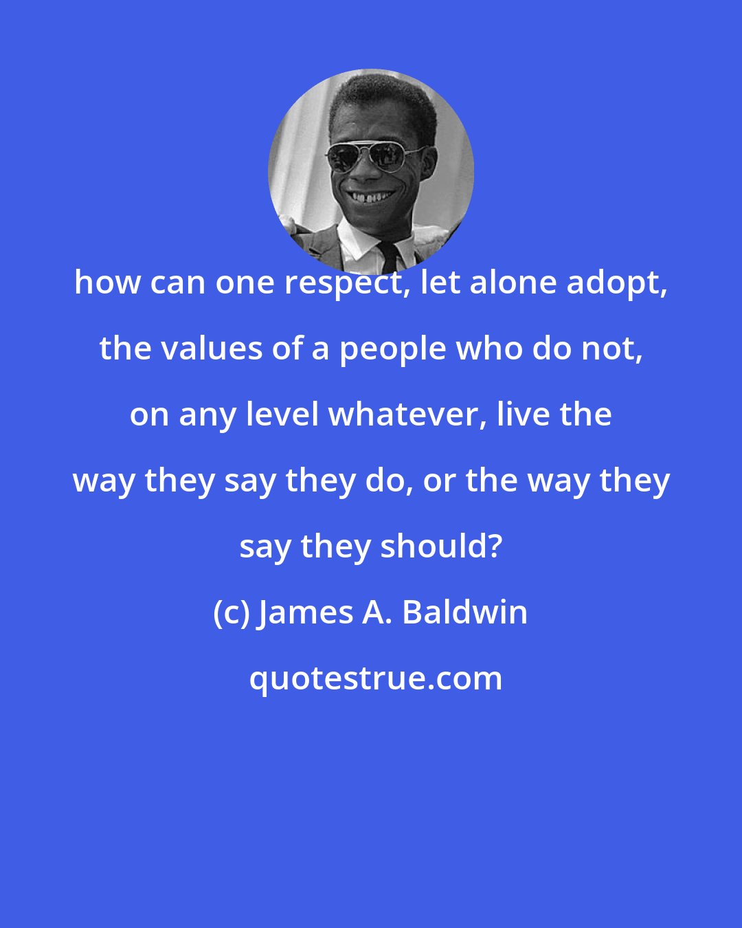 James A. Baldwin: how can one respect, let alone adopt, the values of a people who do not, on any level whatever, live the way they say they do, or the way they say they should?