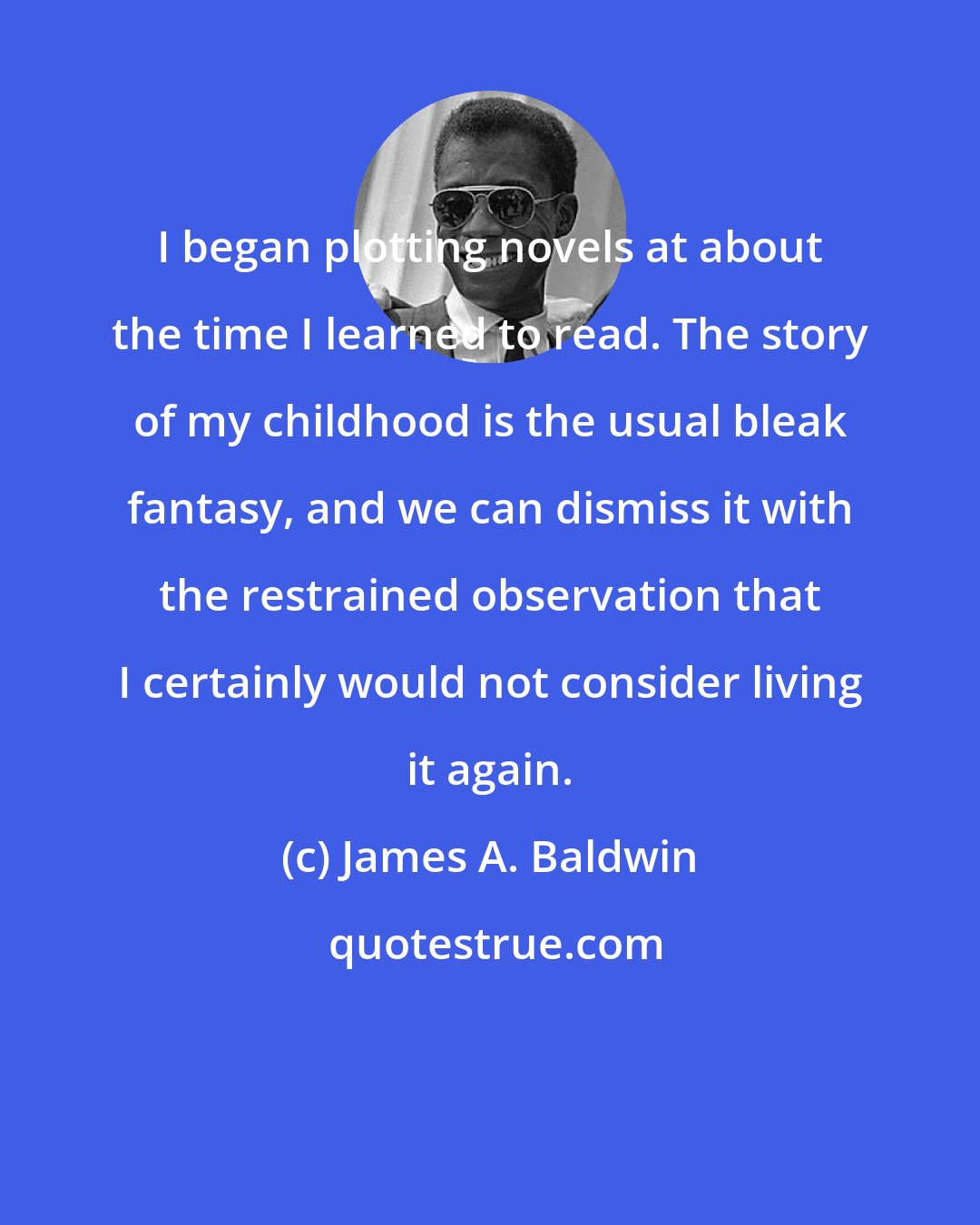 James A. Baldwin: I began plotting novels at about the time I learned to read. The story of my childhood is the usual bleak fantasy, and we can dismiss it with the restrained observation that I certainly would not consider living it again.