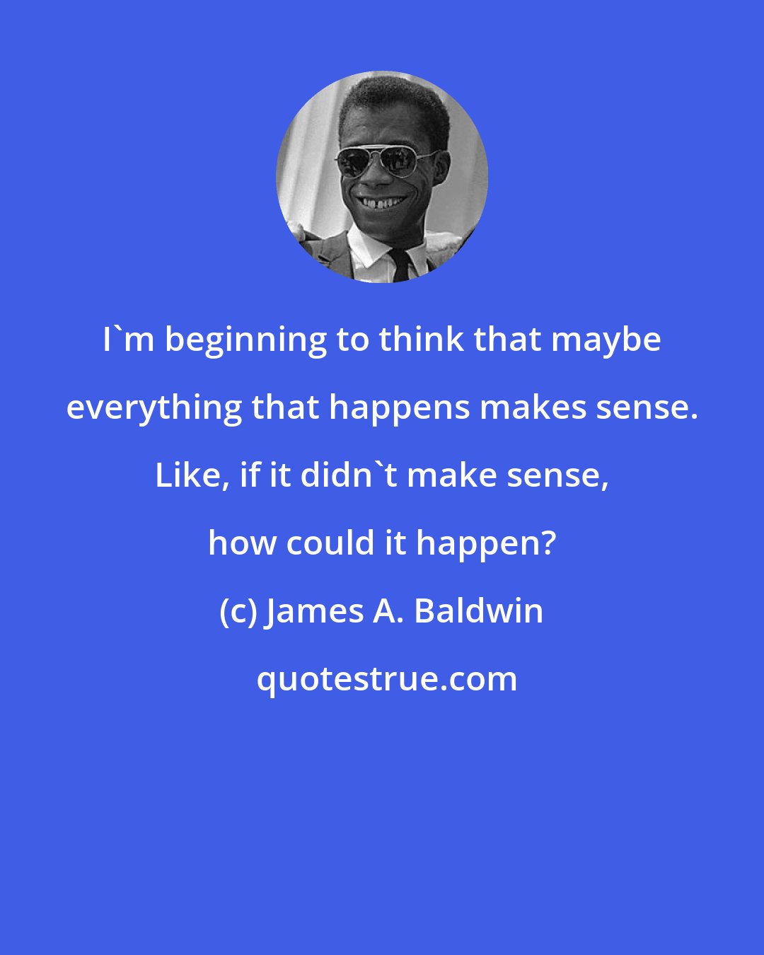 James A. Baldwin: I'm beginning to think that maybe everything that happens makes sense. Like, if it didn't make sense, how could it happen?