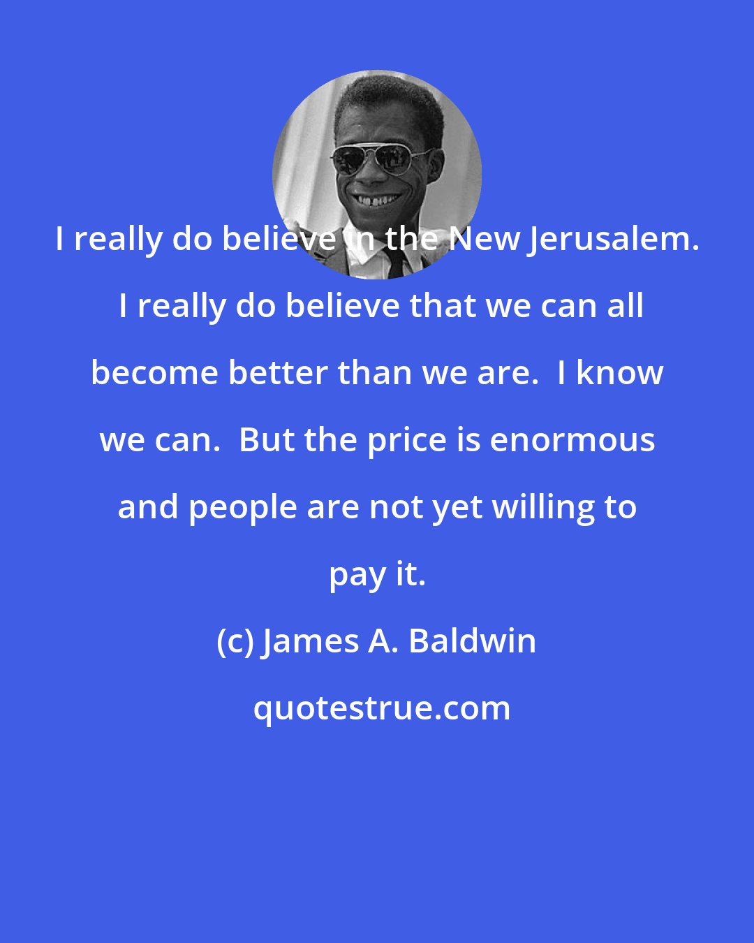 James A. Baldwin: I really do believe in the New Jerusalem.  I really do believe that we can all become better than we are.  I know we can.  But the price is enormous and people are not yet willing to pay it.