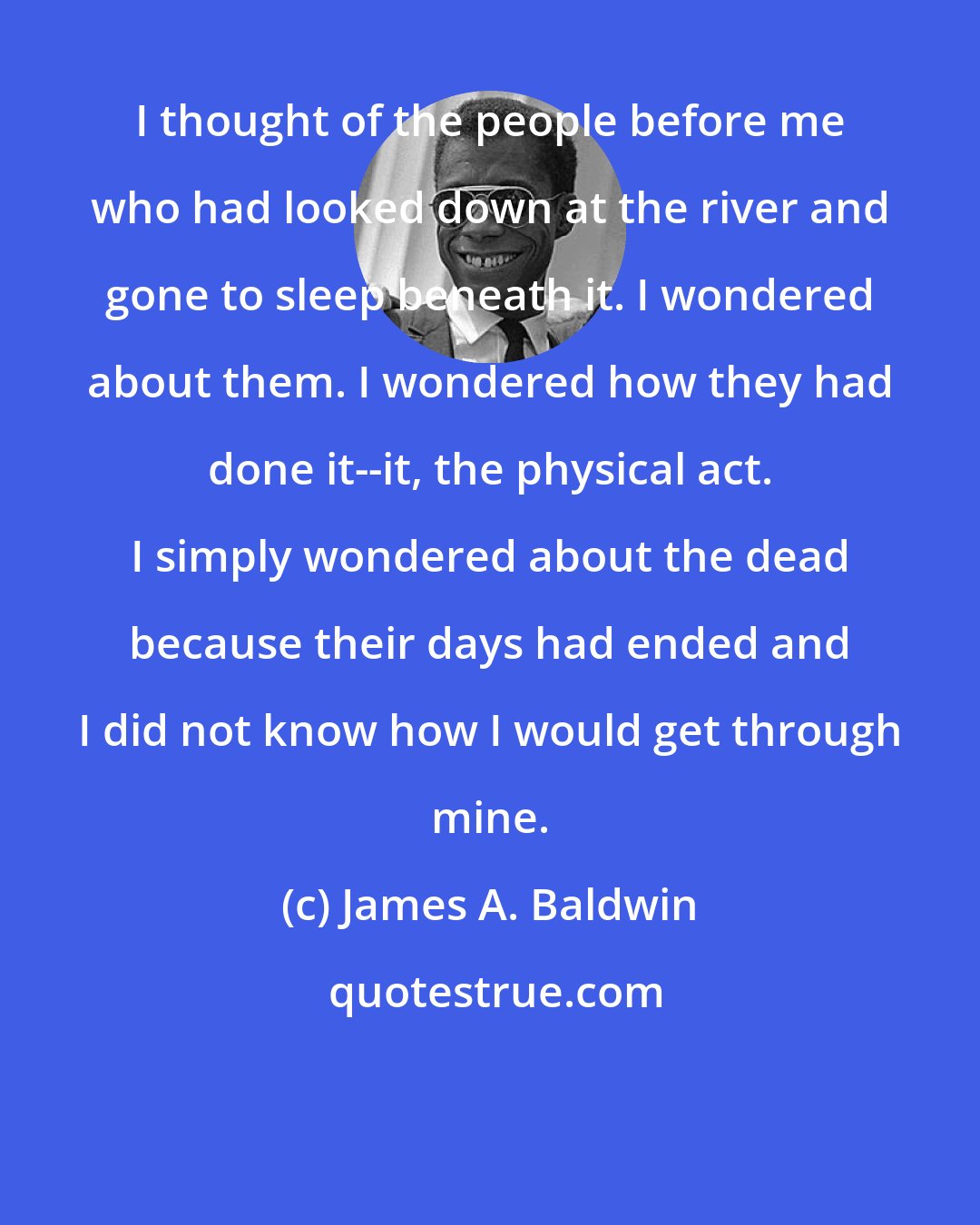 James A. Baldwin: I thought of the people before me who had looked down at the river and gone to sleep beneath it. I wondered about them. I wondered how they had done it--it, the physical act. I simply wondered about the dead because their days had ended and I did not know how I would get through mine.