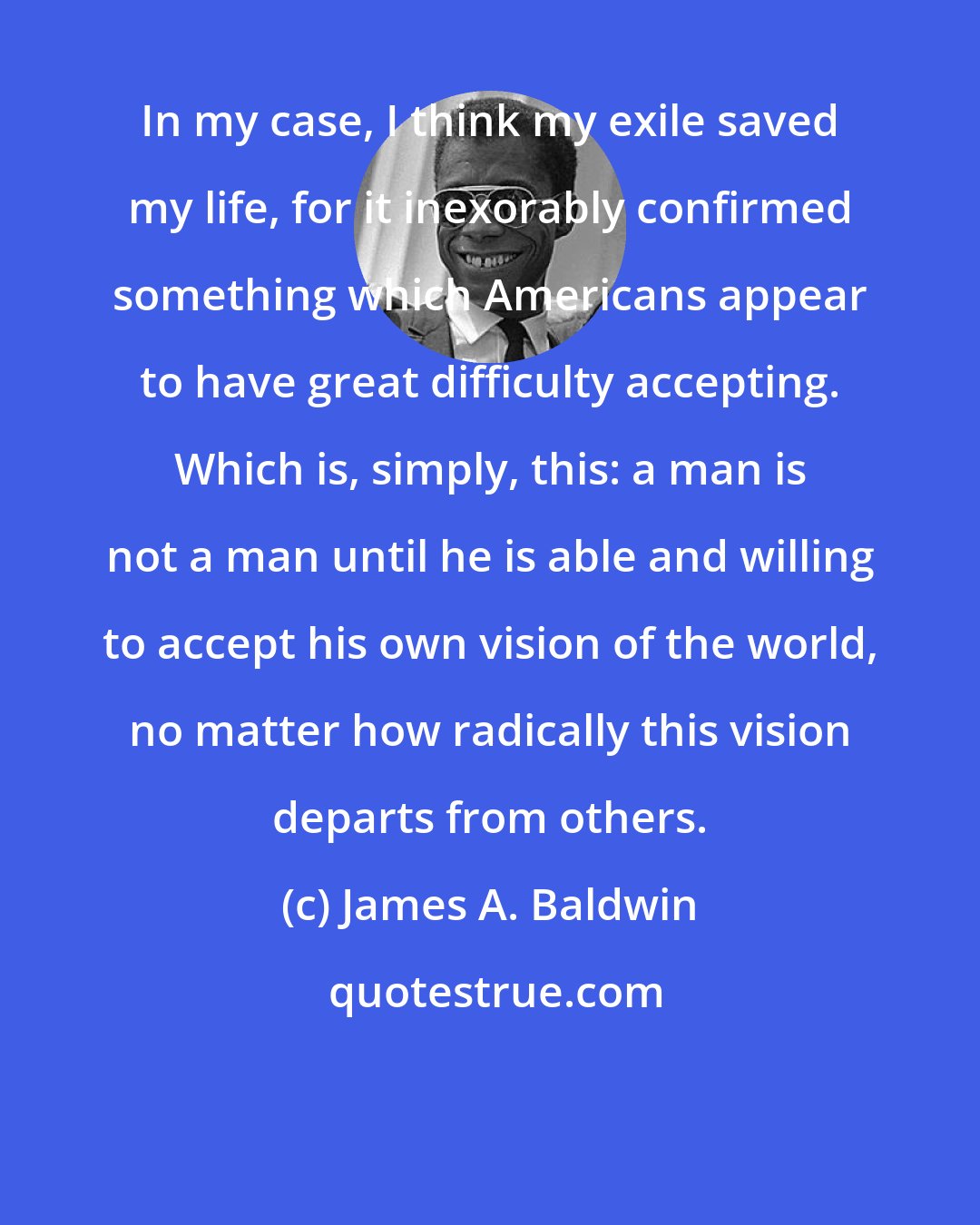 James A. Baldwin: In my case, I think my exile saved my life, for it inexorably confirmed something which Americans appear to have great difficulty accepting. Which is, simply, this: a man is not a man until he is able and willing to accept his own vision of the world, no matter how radically this vision departs from others.