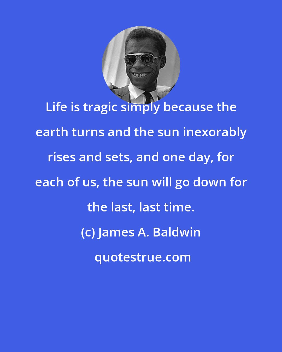 James A. Baldwin: Life is tragic simply because the earth turns and the sun inexorably rises and sets, and one day, for each of us, the sun will go down for the last, last time.