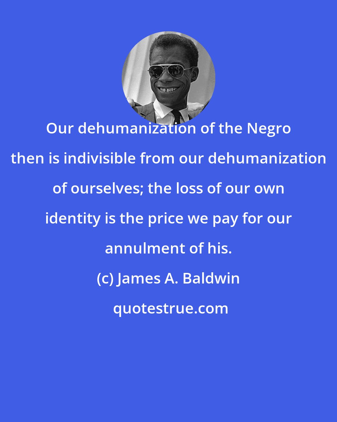 James A. Baldwin: Our dehumanization of the Negro then is indivisible from our dehumanization of ourselves; the loss of our own identity is the price we pay for our annulment of his.