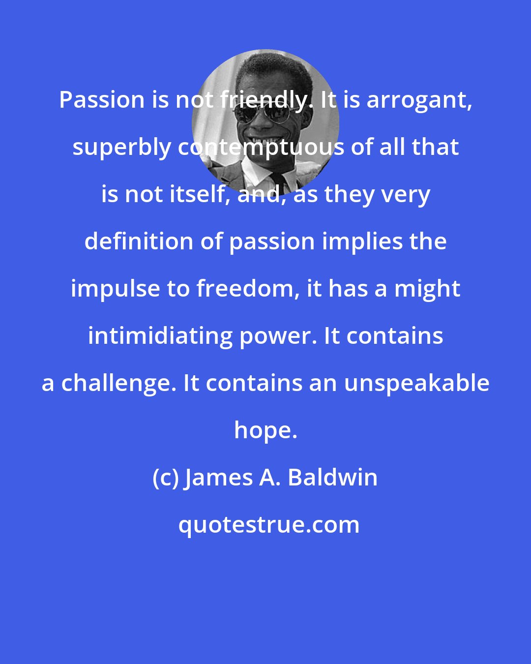 James A. Baldwin: Passion is not friendly. It is arrogant, superbly contemptuous of all that is not itself, and, as they very definition of passion implies the impulse to freedom, it has a might intimidiating power. It contains a challenge. It contains an unspeakable hope.