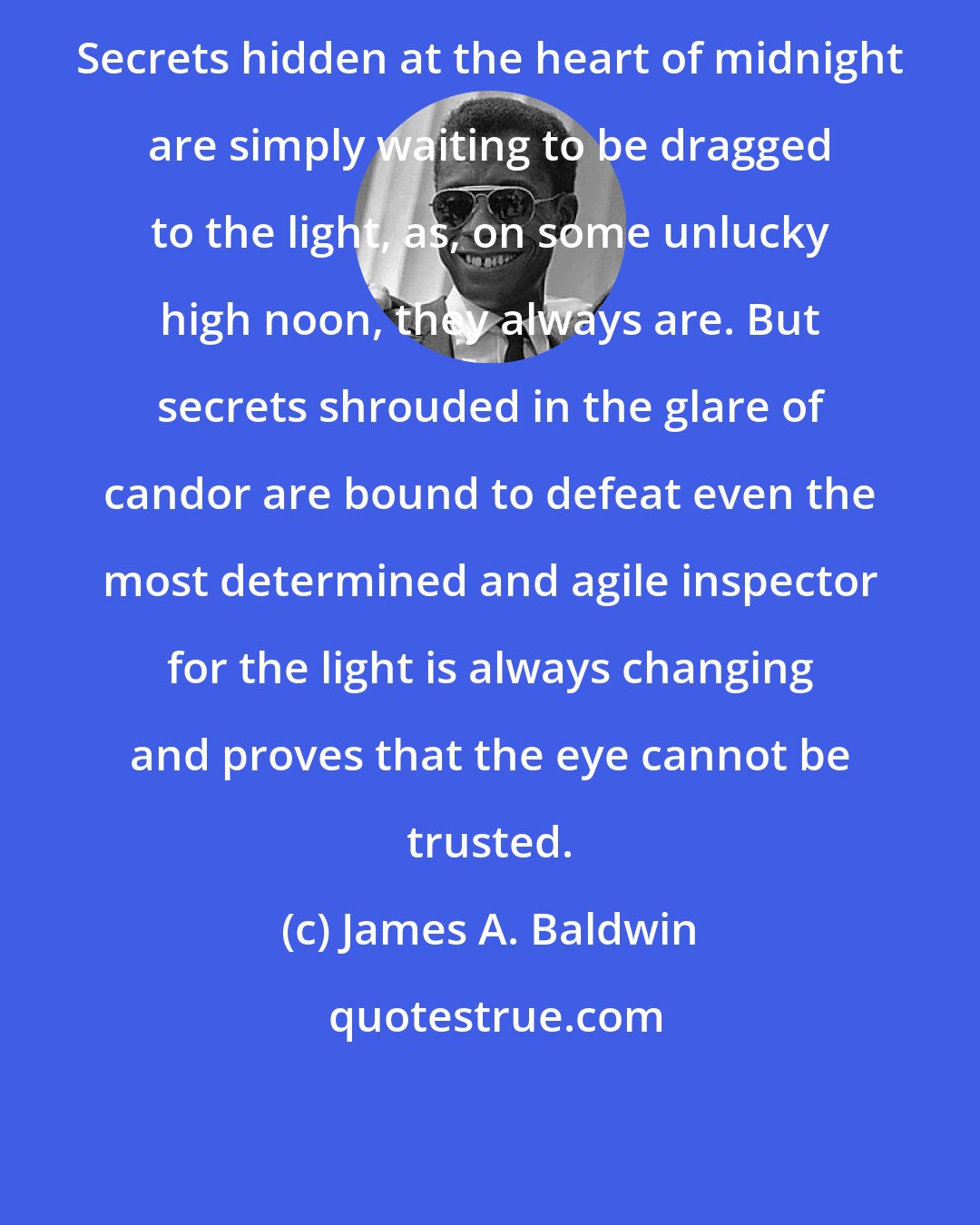 James A. Baldwin: Secrets hidden at the heart of midnight are simply waiting to be dragged to the light, as, on some unlucky high noon, they always are. But secrets shrouded in the glare of candor are bound to defeat even the most determined and agile inspector for the light is always changing and proves that the eye cannot be trusted.