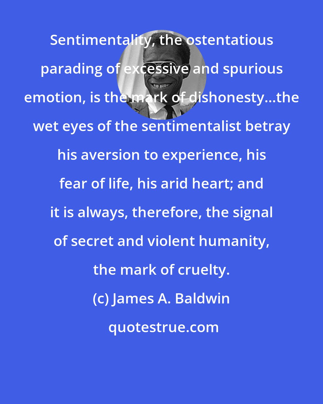 James A. Baldwin: Sentimentality, the ostentatious parading of excessive and spurious emotion, is the mark of dishonesty...the wet eyes of the sentimentalist betray his aversion to experience, his fear of life, his arid heart; and it is always, therefore, the signal of secret and violent humanity, the mark of cruelty.