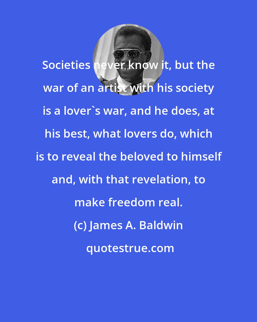 James A. Baldwin: Societies never know it, but the war of an artist with his society is a lover's war, and he does, at his best, what lovers do, which is to reveal the beloved to himself and, with that revelation, to make freedom real.