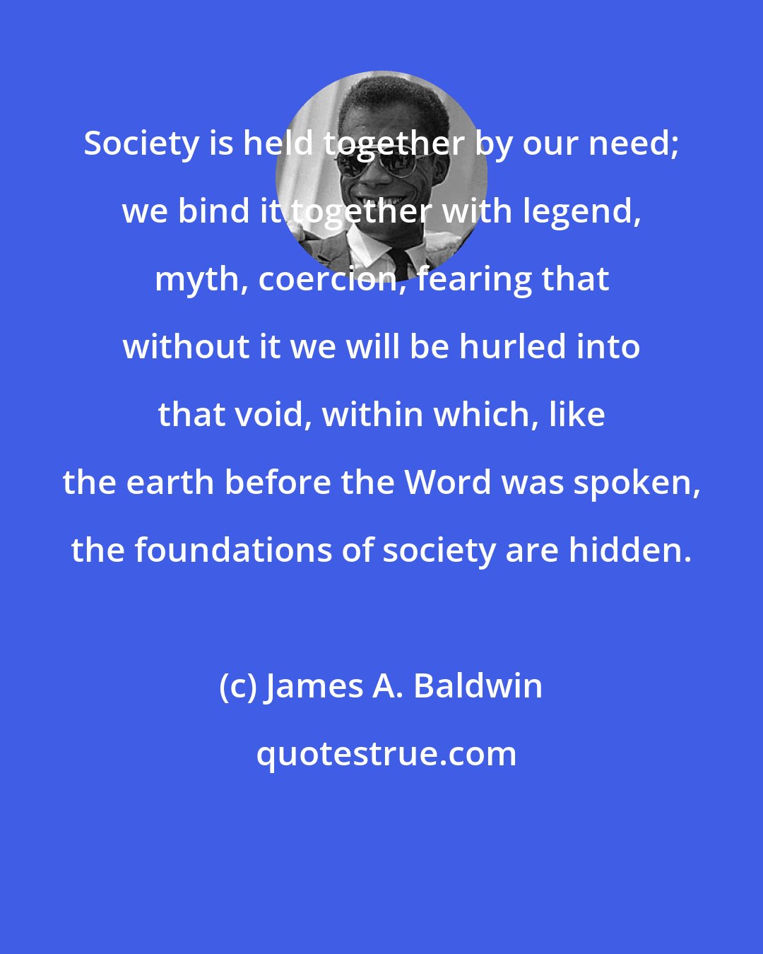 James A. Baldwin: Society is held together by our need; we bind it together with legend, myth, coercion, fearing that without it we will be hurled into that void, within which, like the earth before the Word was spoken, the foundations of society are hidden.