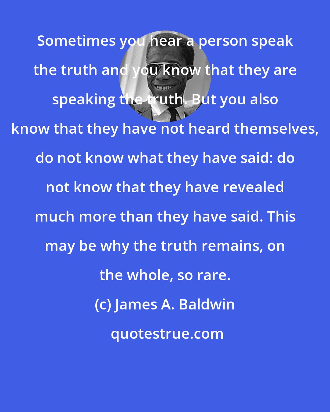 James A. Baldwin: Sometimes you hear a person speak the truth and you know that they are speaking the truth. But you also know that they have not heard themselves, do not know what they have said: do not know that they have revealed much more than they have said. This may be why the truth remains, on the whole, so rare.