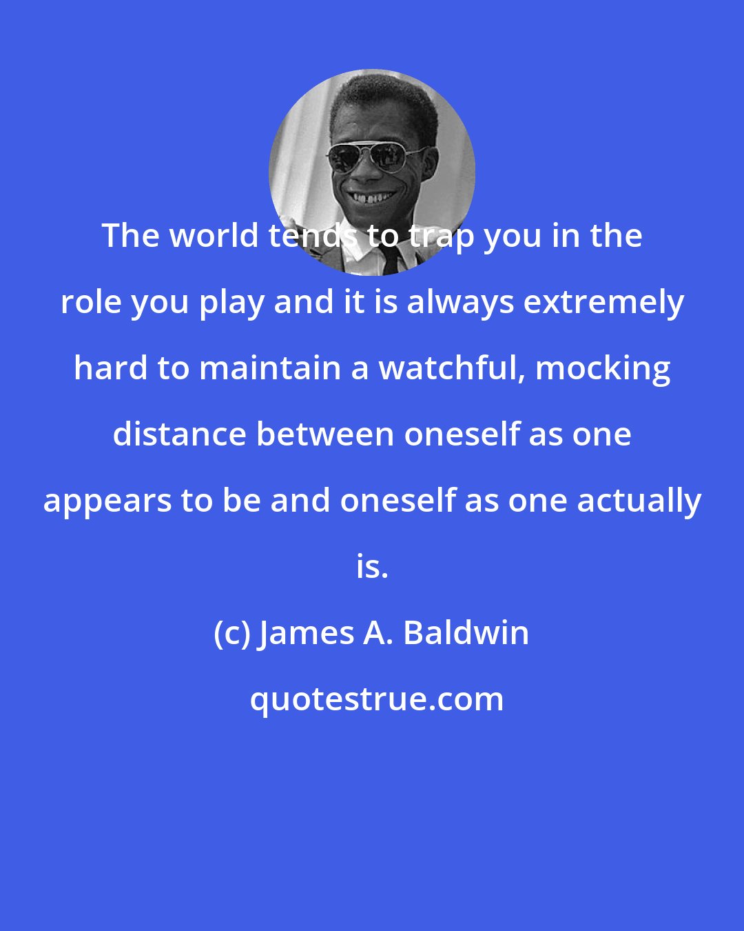 James A. Baldwin: The world tends to trap you in the role you play and it is always extremely hard to maintain a watchful, mocking distance between oneself as one appears to be and oneself as one actually is.