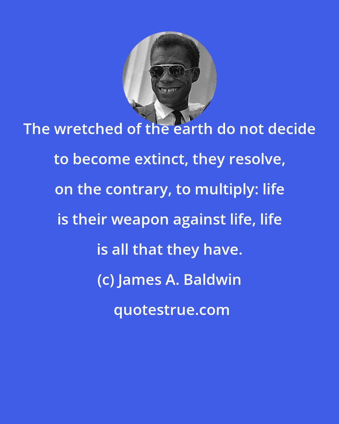 James A. Baldwin: The wretched of the earth do not decide to become extinct, they resolve, on the contrary, to multiply: life is their weapon against life, life is all that they have.