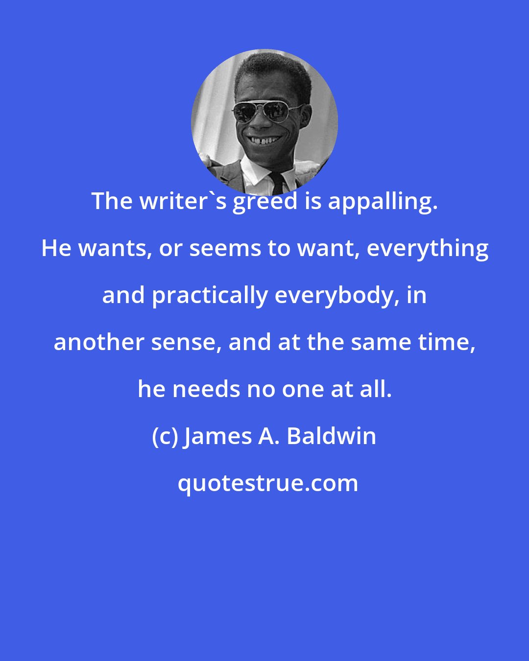 James A. Baldwin: The writer's greed is appalling. He wants, or seems to want, everything and practically everybody, in another sense, and at the same time, he needs no one at all.