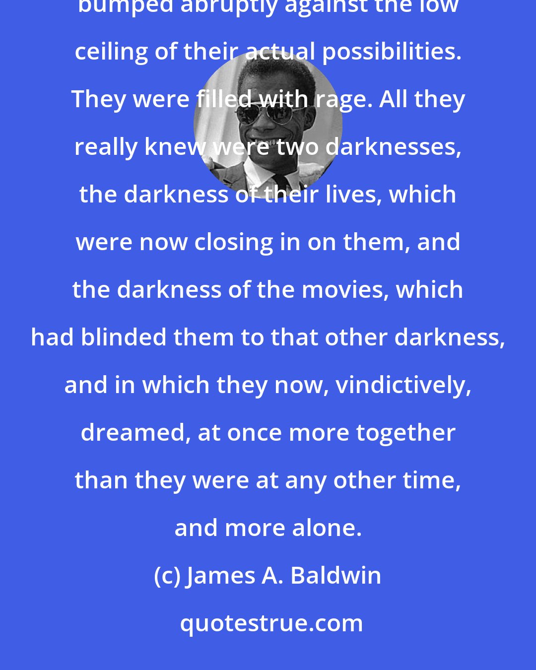 James A. Baldwin: These boys, now, were living as we'd been living then, they were growing up with a rush and their heads bumped abruptly against the low ceiling of their actual possibilities. They were filled with rage. All they really knew were two darknesses, the darkness of their lives, which were now closing in on them, and the darkness of the movies, which had blinded them to that other darkness, and in which they now, vindictively, dreamed, at once more together than they were at any other time, and more alone.