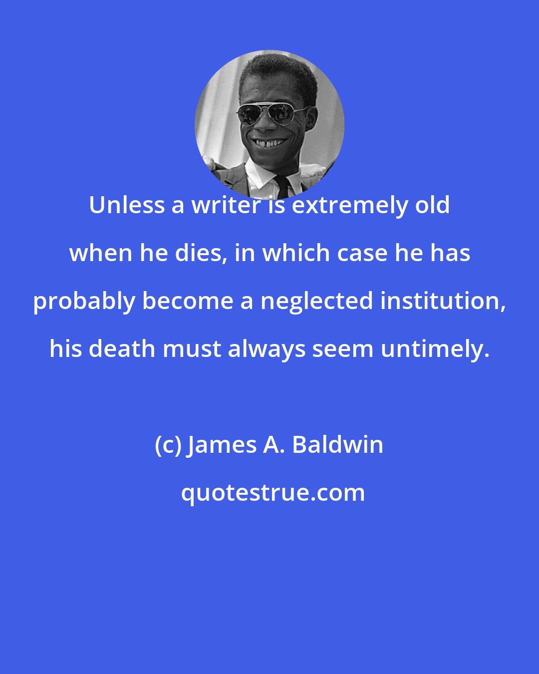 James A. Baldwin: Unless a writer is extremely old when he dies, in which case he has probably become a neglected institution, his death must always seem untimely.