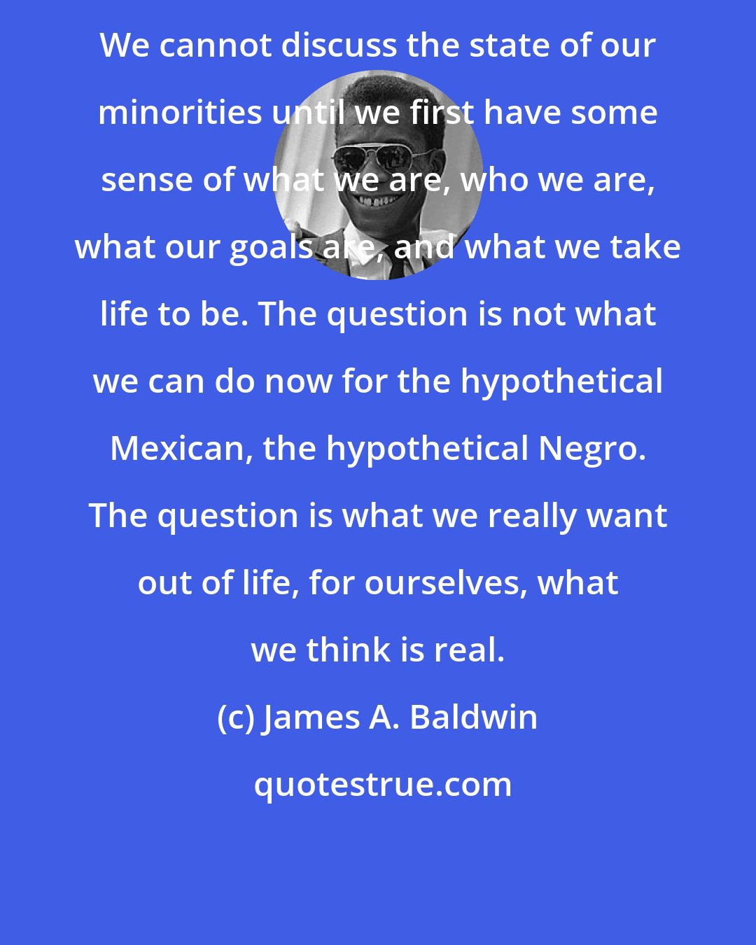 James A. Baldwin: We cannot discuss the state of our minorities until we first have some sense of what we are, who we are, what our goals are, and what we take life to be. The question is not what we can do now for the hypothetical Mexican, the hypothetical Negro. The question is what we really want out of life, for ourselves, what we think is real.