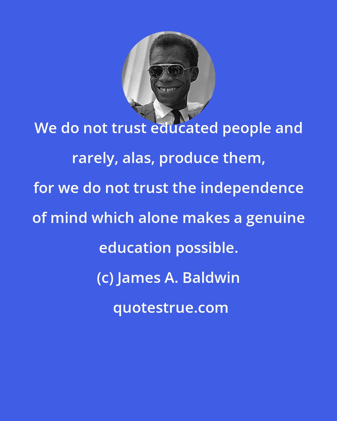 James A. Baldwin: We do not trust educated people and rarely, alas, produce them, for we do not trust the independence of mind which alone makes a genuine education possible.